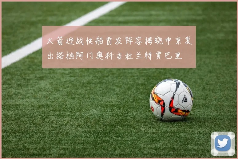 火箭迎战快船首发阵容揭晓申京复出搭档阿门奥科吉杜兰特贾巴里