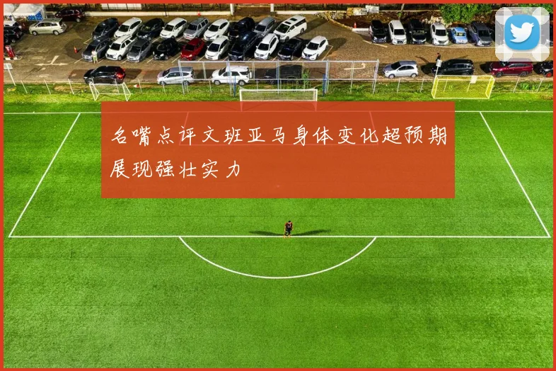名嘴点评文班亚马身体变化超预期展现强壮实力