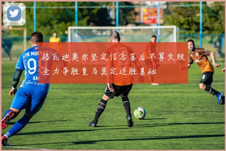格瓦迪奥尔坚定信念落后不算失败全力争胜皇马奠定连胜基础