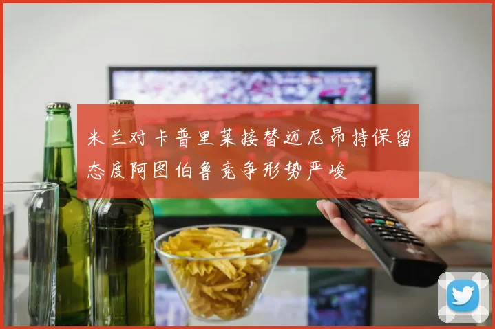米兰对卡普里莱接替迈尼昂持保留态度阿图伯鲁竞争形势严峻