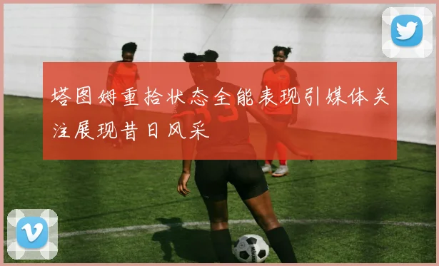 塔图姆重拾状态全能表现引媒体关注展现昔日风采