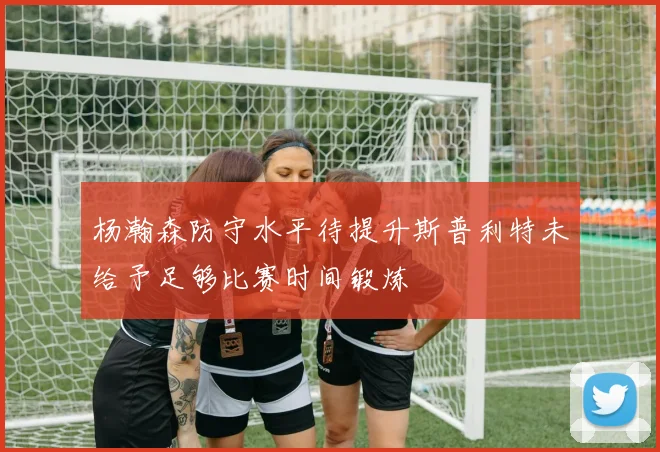 杨瀚森防守水平待提升斯普利特未给予足够比赛时间锻炼