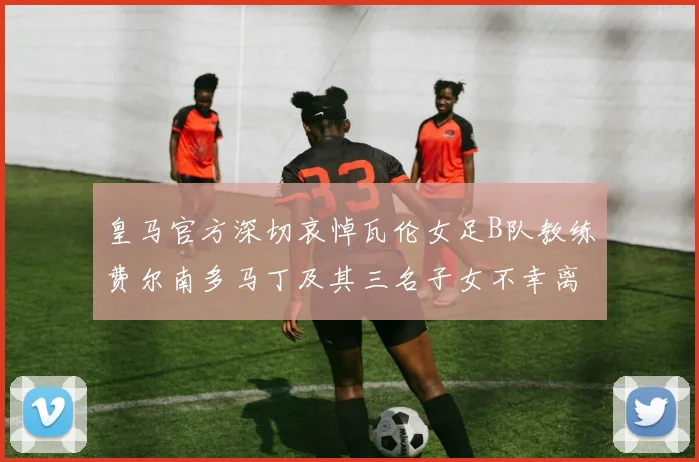 皇马官方深切哀悼瓦伦女足B队教练费尔南多马丁及其三名子女不幸离世