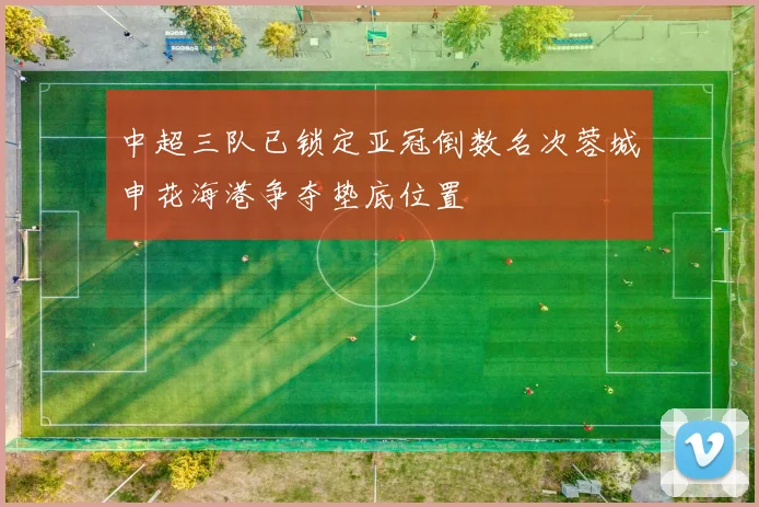 中超三队已锁定亚冠倒数名次蓉城申花海港争夺垫底位置
