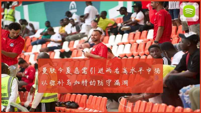 曼联今夏急需引进两名高水平中场以弥补乌加特的防守漏洞