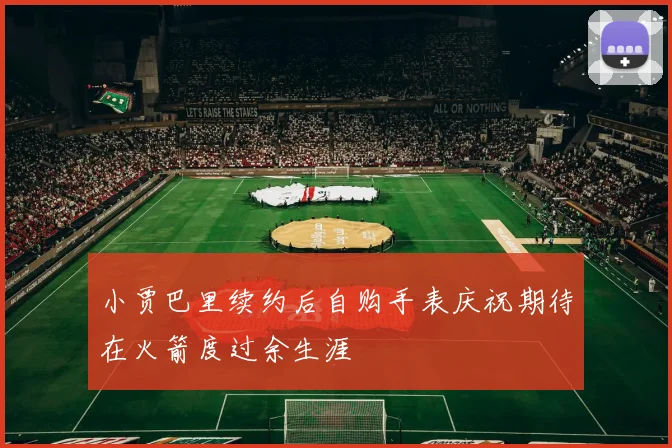 小贾巴里续约后自购手表庆祝期待在火箭度过余生涯