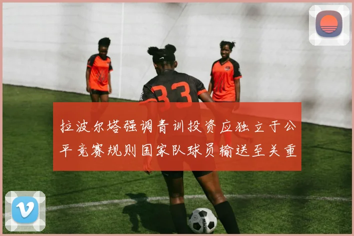 拉波尔塔强调青训投资应独立于公平竞赛规则国家队球员输送至关重要