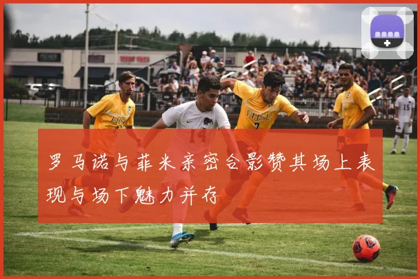 罗马诺与菲米亲密合影赞其场上表现与场下魅力并存
