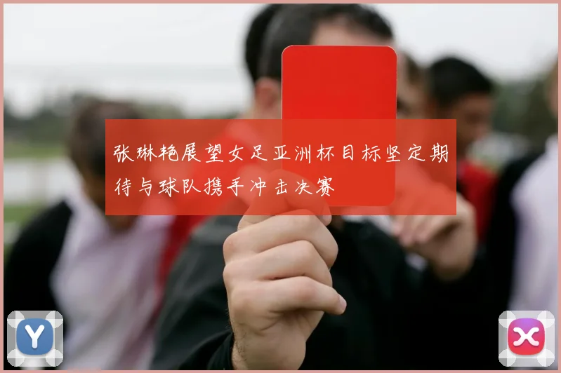张琳艳展望女足亚洲杯目标坚定期待与球队携手冲击决赛