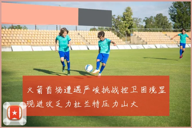 火箭首场遭遇严峻挑战控卫困境显现进攻乏力杜兰特压力山大
