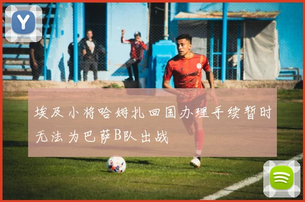 埃及小将哈姆扎回国办理手续暂时无法为巴萨B队出战