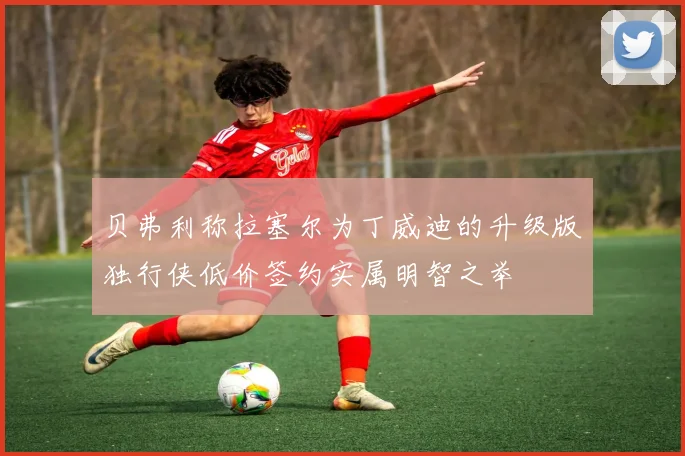 贝弗利称拉塞尔为丁威迪的升级版独行侠低价签约实属明智之举