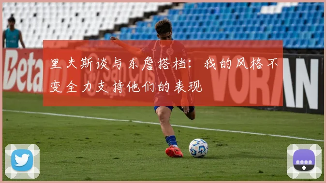 里夫斯谈与东詹搭档：我的风格不变全力支持他们的表现