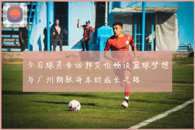 今日球员专访郭艾伦畅谈篮球梦想与广州朗肽海本的成长之路