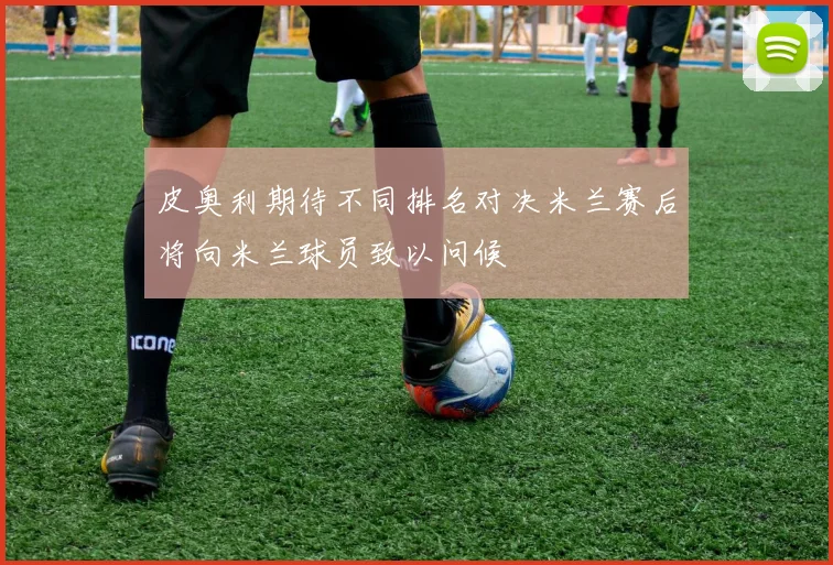 皮奥利期待不同排名对决米兰赛后将向米兰球员致以问候