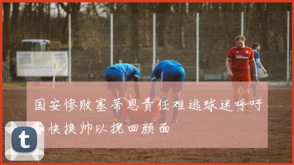 国安惨败塞蒂恩责任难逃球迷呼吁尽快换帅以挽回颜面