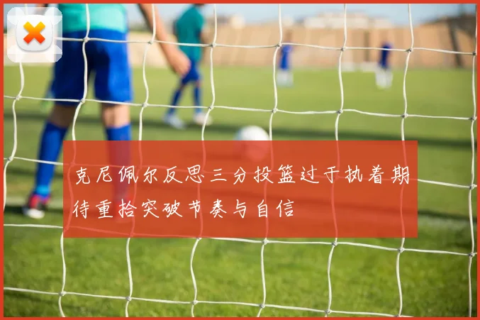 克尼佩尔反思三分投篮过于执着期待重拾突破节奏与自信