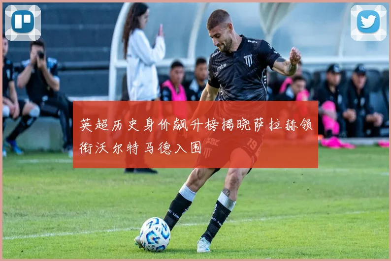 英超历史身价飙升榜揭晓萨拉赫领衔沃尔特马德入围