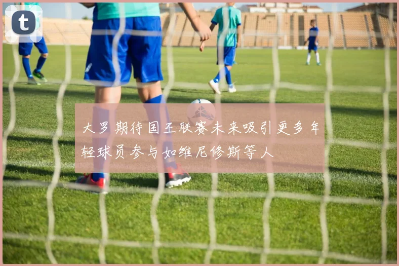 大罗期待国王联赛未来吸引更多年轻球员参与如维尼修斯等人