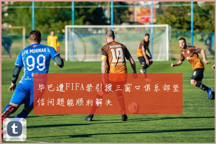 毕巴遭FIFA禁引援三窗口俱乐部坚信问题能顺利解决