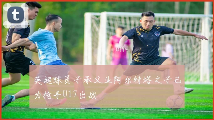 英超球员子承父业阿尔特塔之子已为枪手U17出战