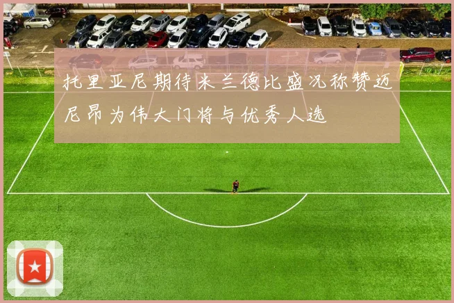 托里亚尼期待米兰德比盛况称赞迈尼昂为伟大门将与优秀人选