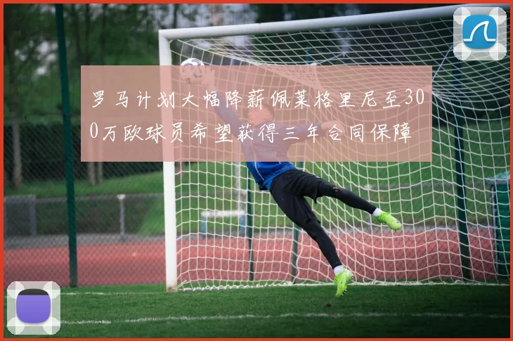 罗马计划大幅降薪佩莱格里尼至300万欧球员希望获得三年合同保障