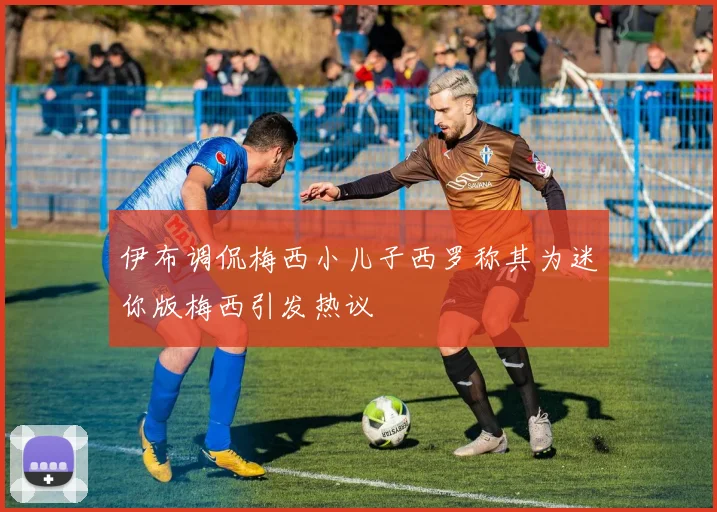 伊布调侃梅西小儿子西罗称其为迷你版梅西引发热议