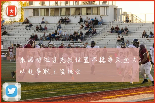 米诺特坦言先发位置不稳每天全力以赴争取上场机会