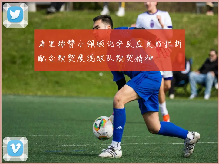库里称赞小佩顿化学反应良好拦拆配合默契展现球队默契精神