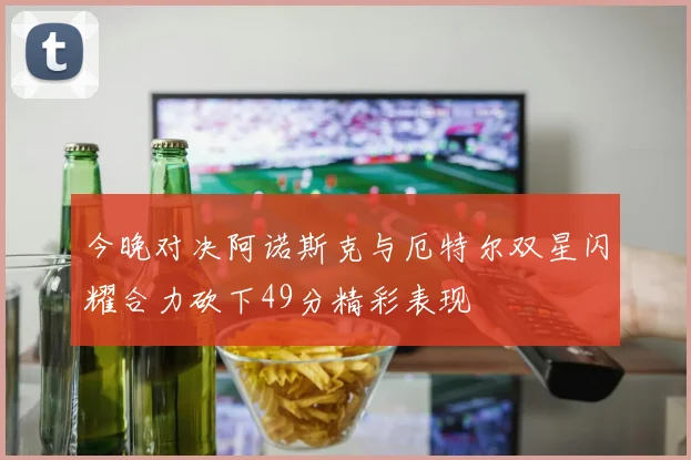 今晚对决阿诺斯克与厄特尔双星闪耀合力砍下49分精彩表现
