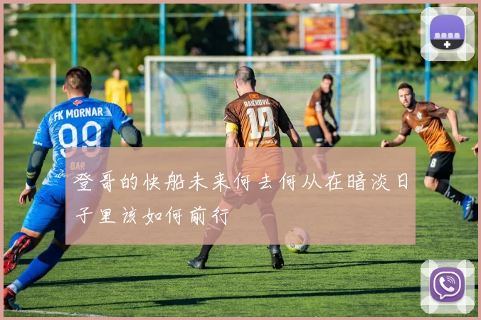 登哥的快船未来何去何从在暗淡日子里该如何前行