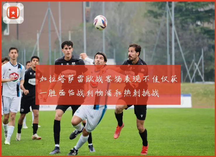加拉塔萨雷欧战客场表现不佳仅获一胜面临战利物浦和热刺挑战