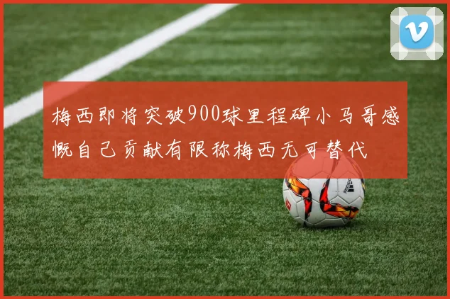 梅西即将突破900球里程碑小马哥感慨自己贡献有限称梅西无可替代
