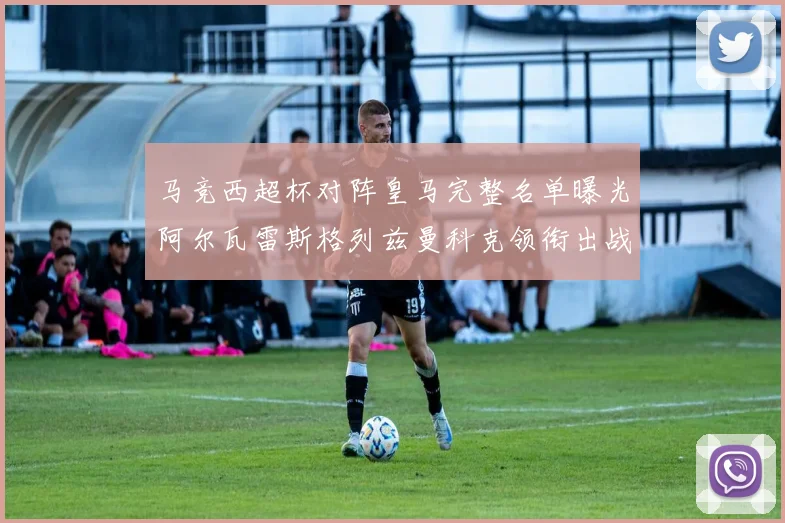 马竞西超杯对阵皇马完整名单曝光阿尔瓦雷斯格列兹曼科克领衔出战