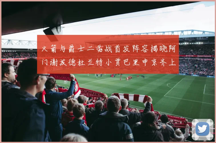 火箭与爵士二番战首发阵容揭晓阿门谢泼德杜兰特小贾巴里申京齐上阵