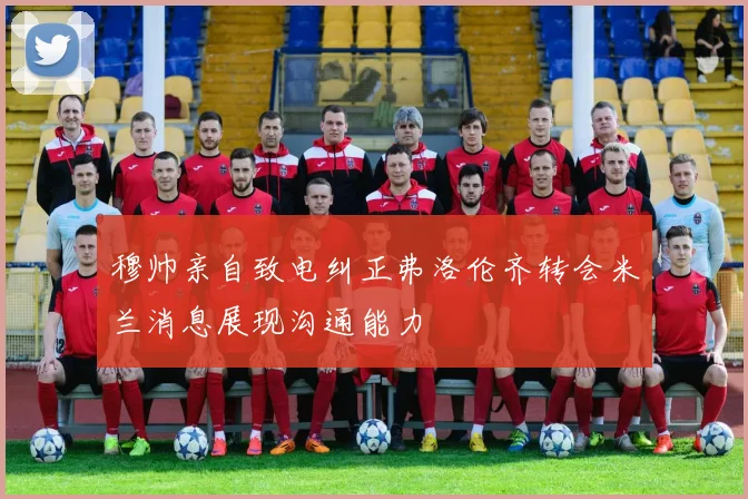 穆帅亲自致电纠正弗洛伦齐转会米兰消息展现沟通能力