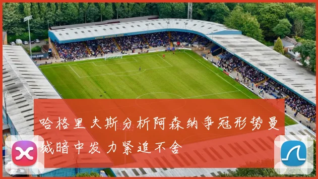 哈格里夫斯分析阿森纳争冠形势曼城暗中发力紧追不舍