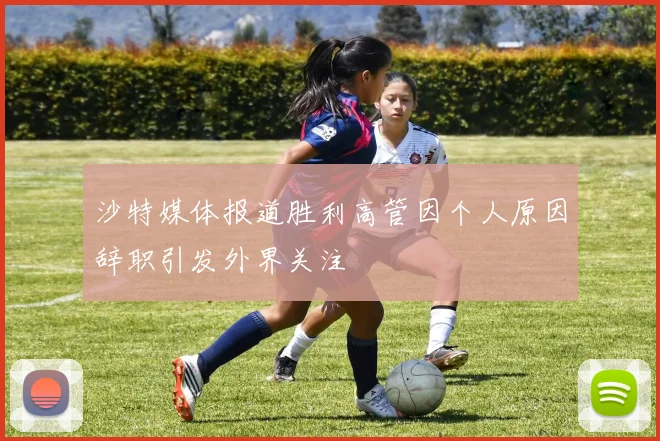 沙特媒体报道胜利高管因个人原因辞职引发外界关注