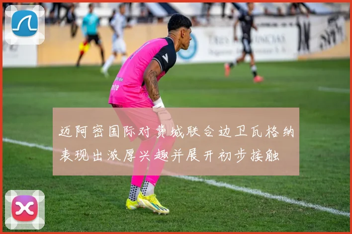 迈阿密国际对费城联合边卫瓦格纳表现出浓厚兴趣并展开初步接触