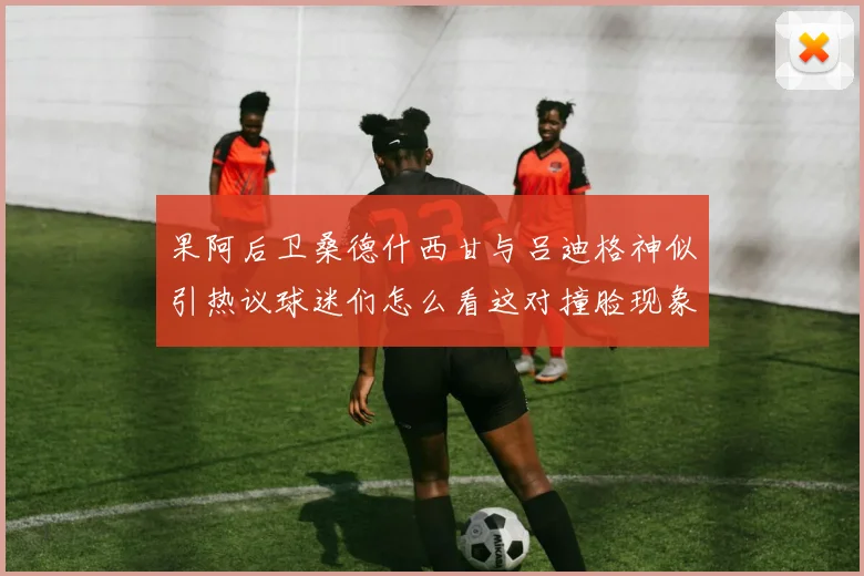 果阿后卫桑德什西甘与吕迪格神似引热议球迷们怎么看这对撞脸现象