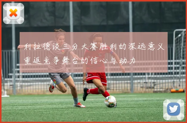 利拉德谈三分大赛胜利的深远意义重返竞争舞台的信心与动力