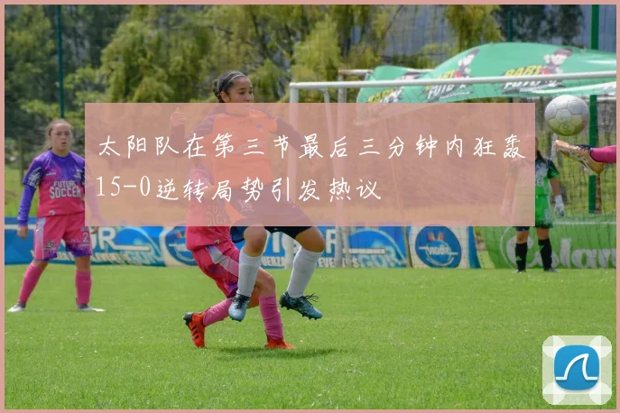 太阳队在第三节最后三分钟内狂轰15-0逆转局势引发热议