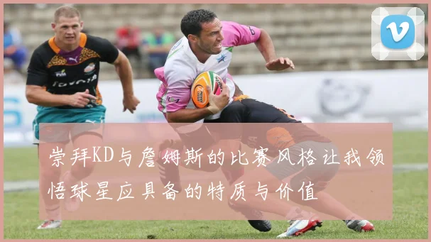 崇拜KD与詹姆斯的比赛风格让我领悟球星应具备的特质与价值