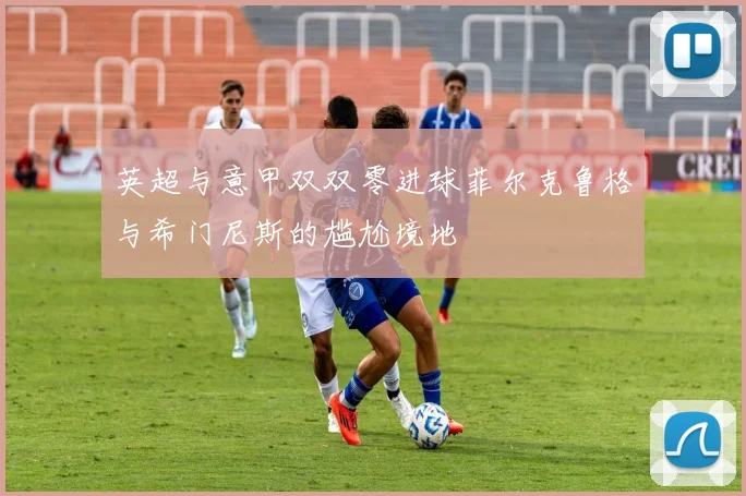 英超与意甲双双零进球菲尔克鲁格与希门尼斯的尴尬境地