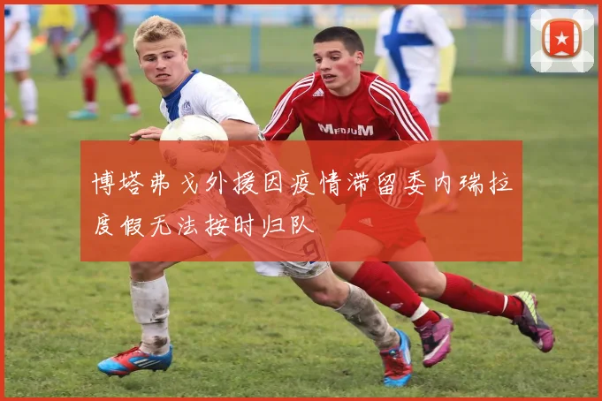 博塔弗戈外援因疫情滞留委内瑞拉度假无法按时归队